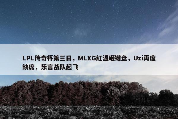 LPL传奇杯第三日，MLXG红温砸键盘，Uzi再度缺席，乐言战队起飞