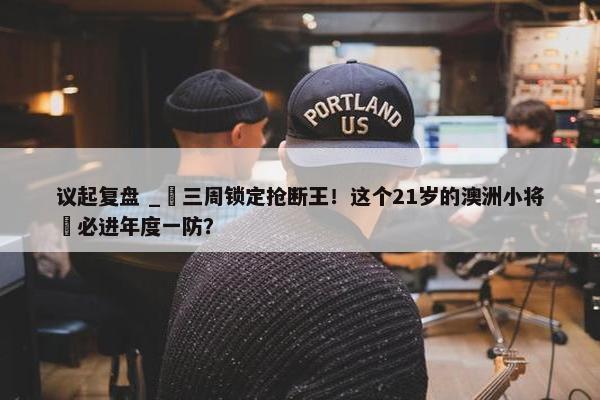 议起复盘 _ 三周锁定抢断王！这个21岁的澳洲小将 必进年度一防？