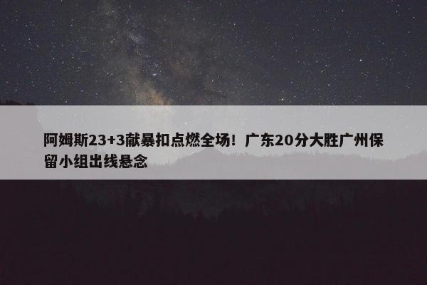 阿姆斯23+3献暴扣点燃全场！广东20分大胜广州保留小组出线悬念