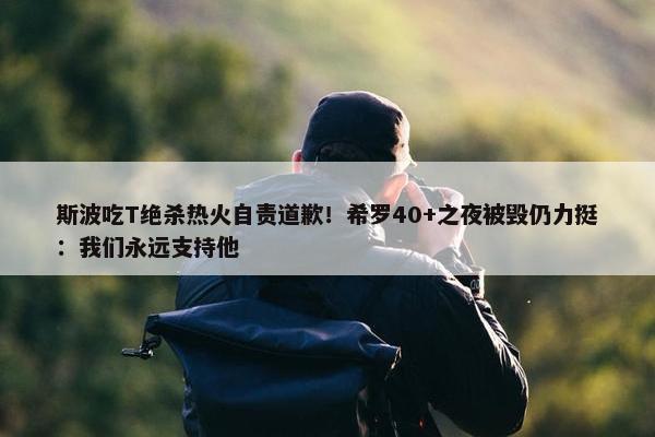 斯波吃T绝杀热火自责道歉！希罗40+之夜被毁仍力挺：我们永远支持他