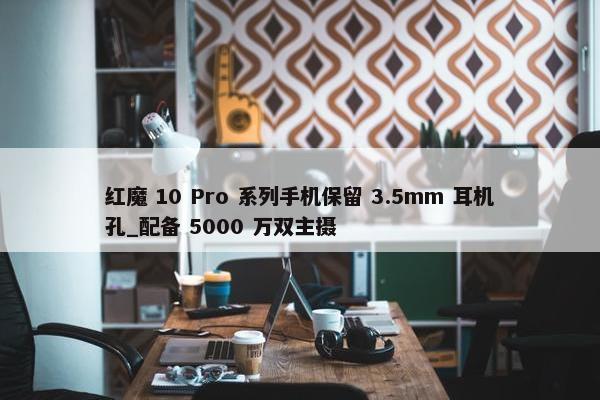 红魔 10 Pro 系列手机保留 3.5mm 耳机孔_配备 5000 万双主摄