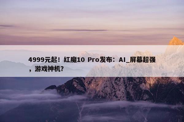 4999元起！红魔10 Pro发布：AI_屏幕超强，游戏神机？