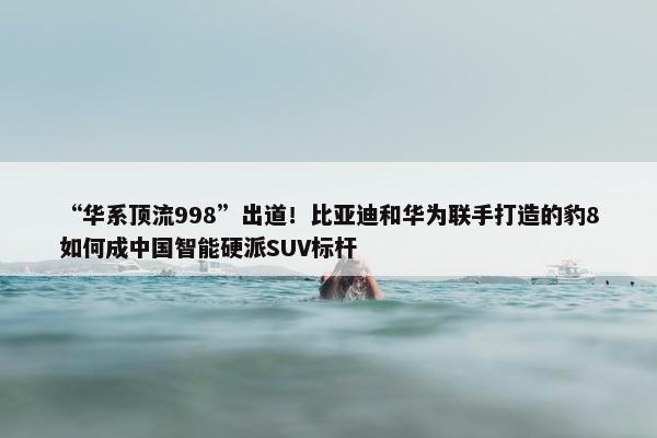 “华系顶流998”出道！比亚迪和华为联手打造的豹8如何成中国智能硬派SUV标杆