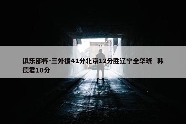 俱乐部杯-三外援41分北京12分胜辽宁全华班  韩德君10分