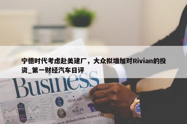 宁德时代考虑赴美建厂，大众拟增加对Rivian的投资_第一财经汽车日评