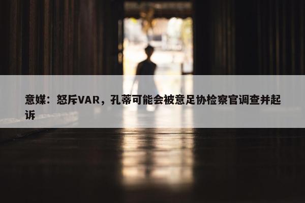 意媒：怒斥VAR，孔蒂可能会被意足协检察官调查并起诉