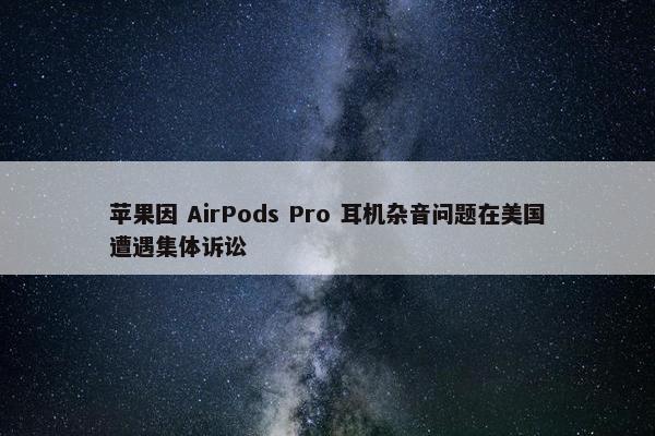 苹果因 AirPods Pro 耳机杂音问题在美国遭遇集体诉讼