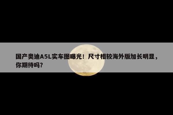 国产奥迪A5L实车图曝光！尺寸相较海外版加长明显，你期待吗？