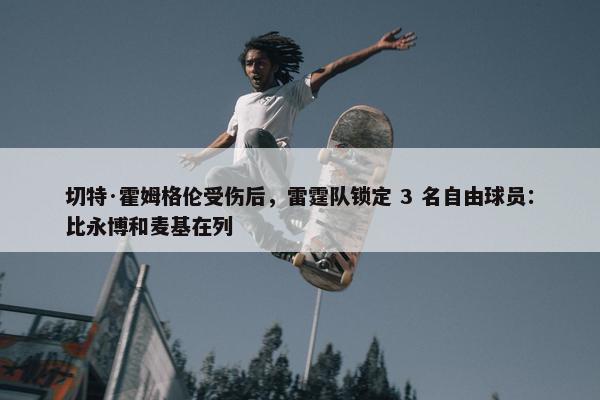 切特·霍姆格伦受伤后，雷霆队锁定 3 名自由球员：比永博和麦基在列