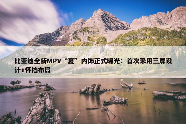 比亚迪全新MPV“夏”内饰正式曝光：首次采用三屏设计+怀挡布局