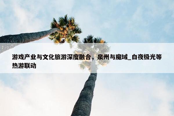 游戏产业与文化旅游深度融合，泉州与魔域_白夜极光等热游联动