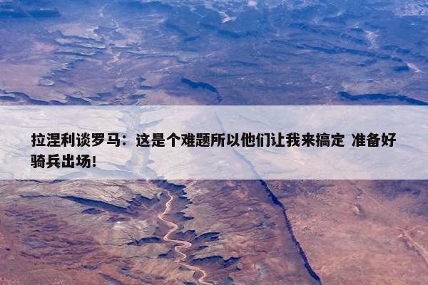 拉涅利谈罗马：这是个难题所以他们让我来搞定 准备好骑兵出场！