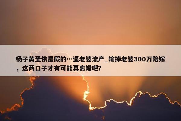 杨子黄圣依是假的…逼老婆流产_输掉老婆300万陪嫁，这两口子才有可能真离婚吧？