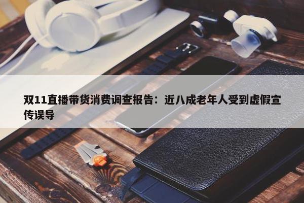 双11直播带货消费调查报告：近八成老年人受到虚假宣传误导