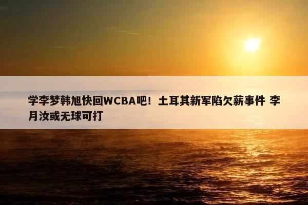 学李梦韩旭快回WCBA吧！土耳其新军陷欠薪事件 李月汝或无球可打