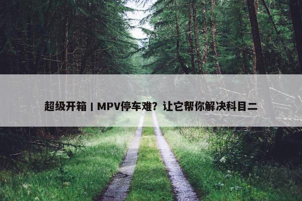 超级开箱丨MPV停车难？让它帮你解决科目二