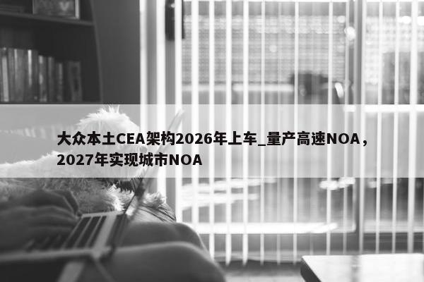 大众本土CEA架构2026年上车_量产高速NOA，2027年实现城市NOA