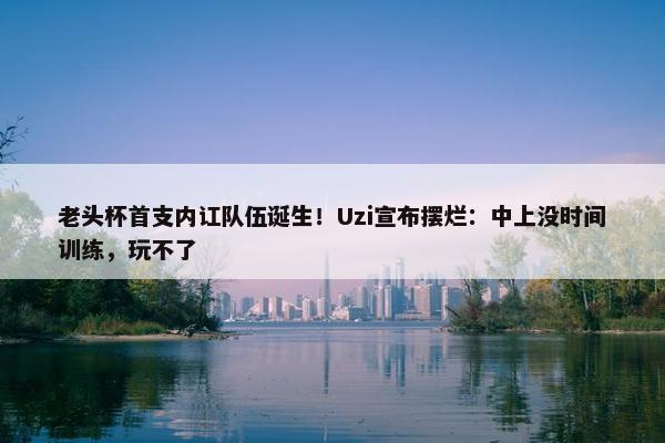 老头杯首支内讧队伍诞生！Uzi宣布摆烂：中上没时间训练，玩不了