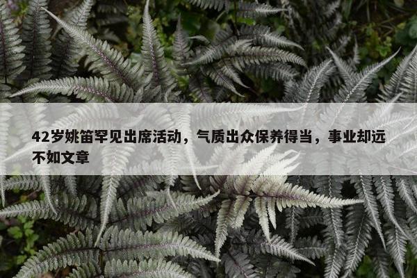 42岁姚笛罕见出席活动，气质出众保养得当，事业却远不如文章