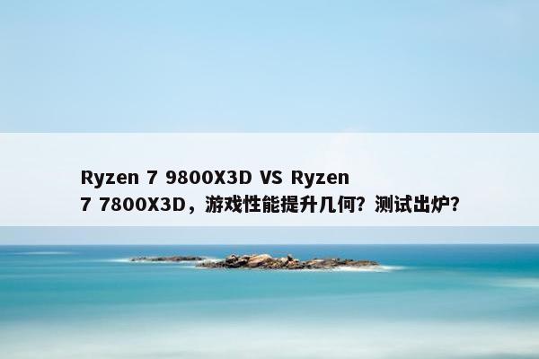 Ryzen 7 9800X3D VS Ryzen 7 7800X3D，游戏性能提升几何？测试出炉？