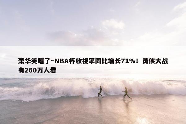 萧华笑嘻了~NBA杯收视率同比增长71%！勇侠大战有260万人看