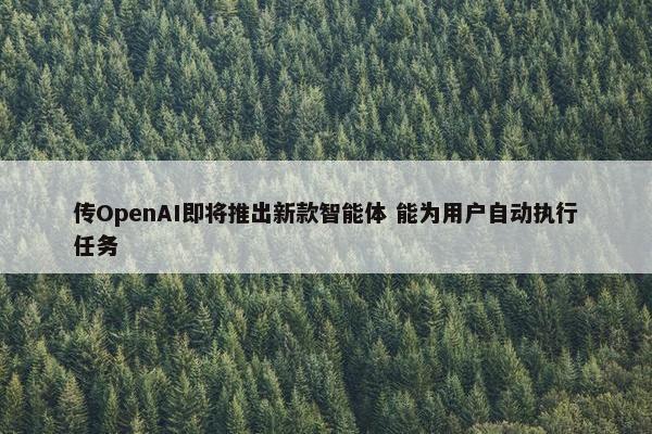 传OpenAI即将推出新款智能体 能为用户自动执行任务