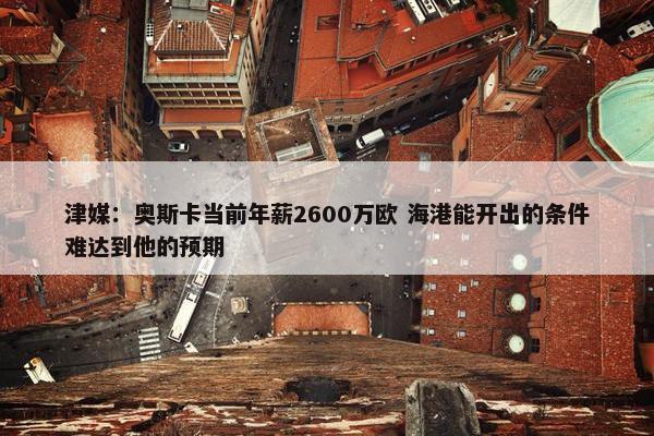 津媒：奥斯卡当前年薪2600万欧 海港能开出的条件难达到他的预期