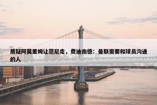 质疑阿莫里姆让范尼走，费迪南德：曼联需要和球员沟通的人