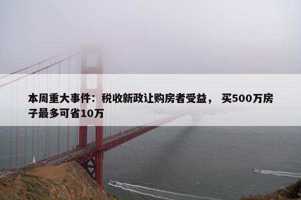 本周重大事件：税收新政让购房者受益， 买500万房子最多可省10万