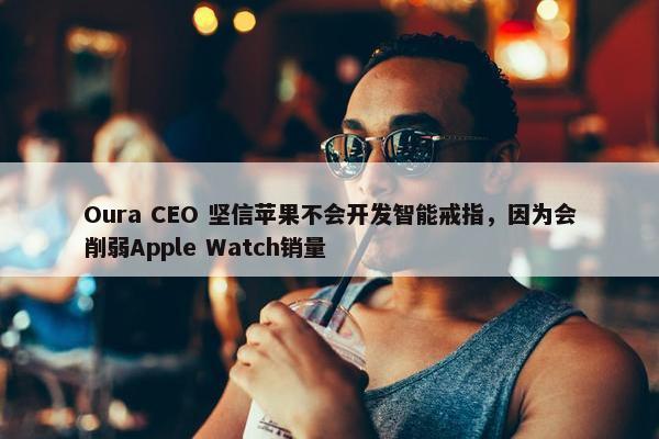 Oura CEO 坚信苹果不会开发智能戒指，因为会削弱Apple Watch销量