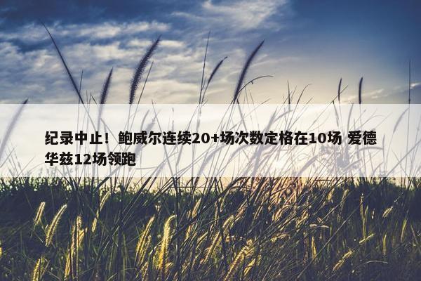 纪录中止！鲍威尔连续20+场次数定格在10场 爱德华兹12场领跑