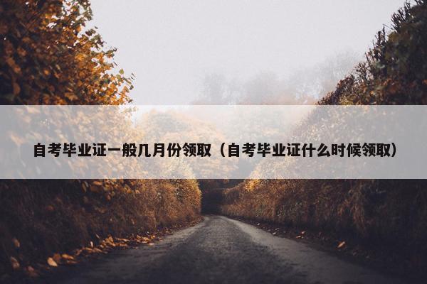 自考毕业证一般几月份领取（自考毕业证什么时候领取）