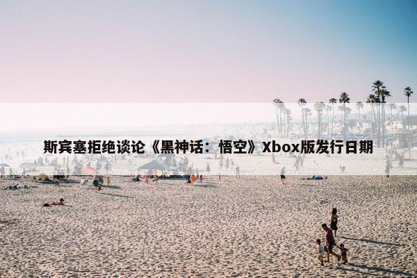 斯宾塞拒绝谈论《黑神话：悟空》Xbox版发行日期