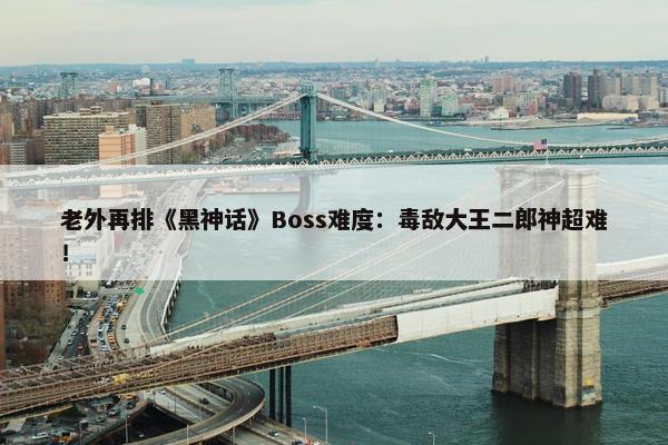 老外再排《黑神话》Boss难度：毒敌大王二郎神超难！