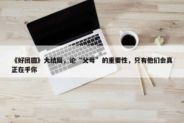 《好团圆》大结局，论“父母”的重要性，只有他们会真正在乎你