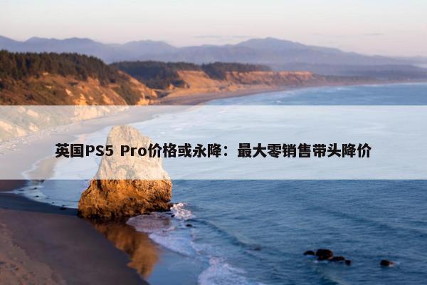 英国PS5 Pro价格或永降：最大零销售带头降价