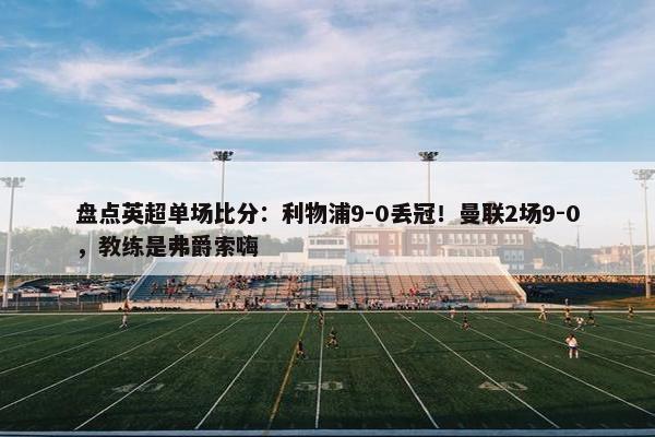 盘点英超单场比分：利物浦9-0丢冠！曼联2场9-0，教练是弗爵索嗨