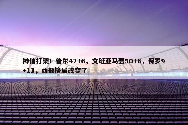 神仙打架！普尔42+6，文班亚马轰50+6，保罗9+11，西部格局改变了