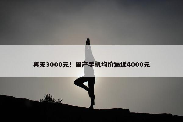 再无3000元！国产手机均价逼近4000元