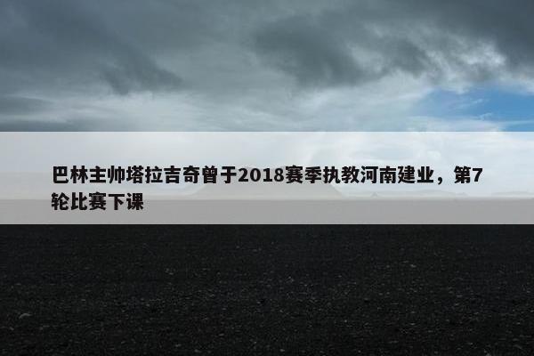 巴林主帅塔拉吉奇曾于2018赛季执教河南建业，第7轮比赛下课