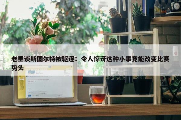 老里谈斯图尔特被驱逐：令人惊讶这种小事竟能改变比赛势头