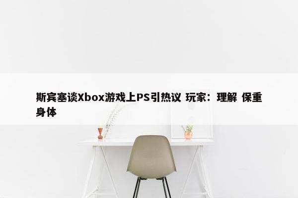 斯宾塞谈Xbox游戏上PS引热议 玩家：理解 保重身体