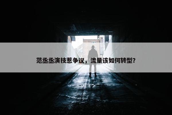 范丞丞演技惹争议，流量该如何转型？