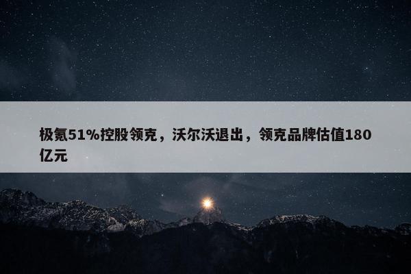 极氪51%控股领克，沃尔沃退出，领克品牌估值180亿元