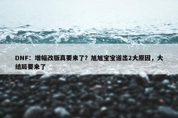 DNF：增幅改版真要来了？旭旭宝宝道出2大原因，大结局要来了