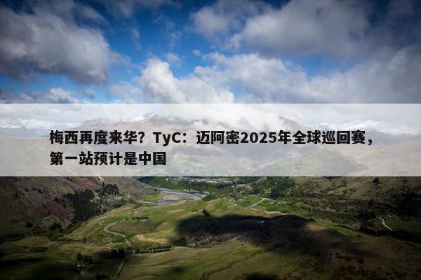 梅西再度来华？TyC：迈阿密2025年全球巡回赛，第一站预计是中国