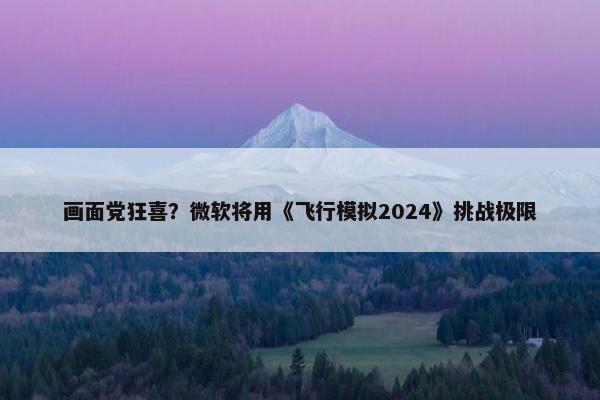 画面党狂喜？微软将用《飞行模拟2024》挑战极限