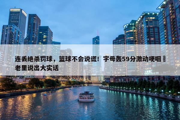 连丢绝杀罚球，篮球不会说谎！字母轰59分激动哽咽 老里说出大实话