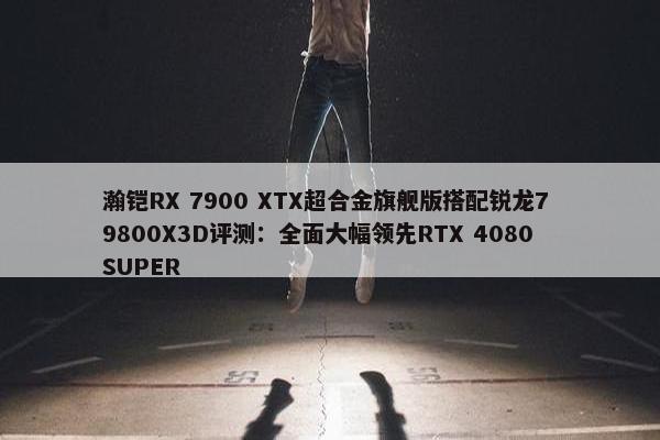 瀚铠RX 7900 XTX超合金旗舰版搭配锐龙7 9800X3D评测：全面大幅领先RTX 4080 SUPER