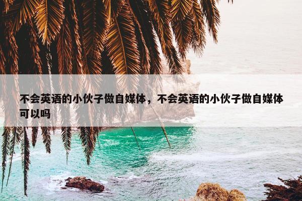 不会英语的小伙子做自媒体，不会英语的小伙子做自媒体可以吗